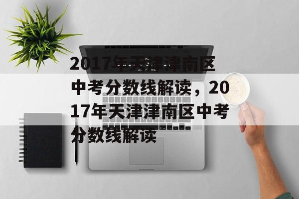 2017年天津津南区中考分数线解读，2017年天津津南区中考分数线解读
