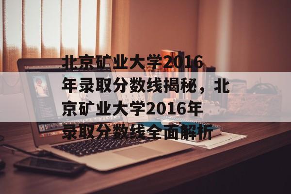 北京矿业大学2016年录取分数线揭秘,北京矿业大学2016年录取分数线全面解析 北京矿业大学2016年录取分数线揭秘,北京矿业大学2016年录取分数线全面解析