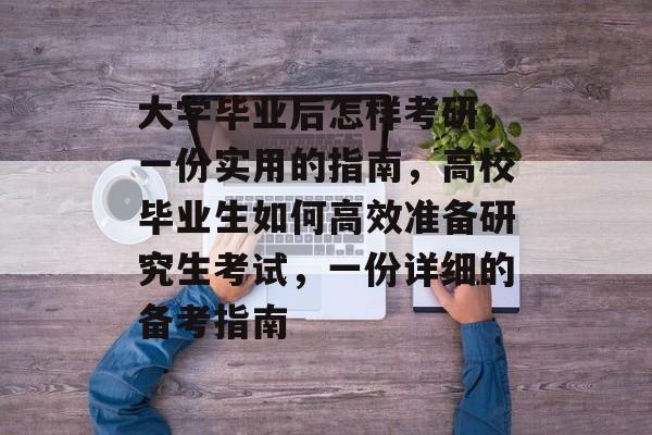大学毕业后怎样考研，一份实用的指南，高校毕业生如何高效准备研究生考试，一份详细的备考指南
