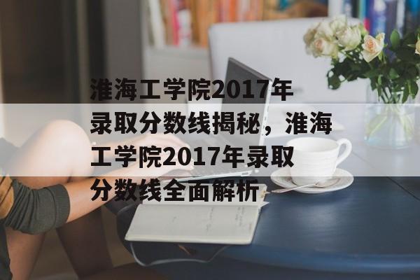 淮海工学院2017年录取分数线揭秘，淮海工学院2017年录取分数线全面解析