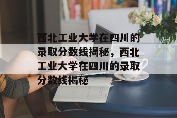 西北工业大学在四川的录取分数线揭秘,西北工业大学在四川的录取分数线揭秘 西北工业大学在四川的录取分数线揭秘,西北工业大学在四川的录取分数线揭秘