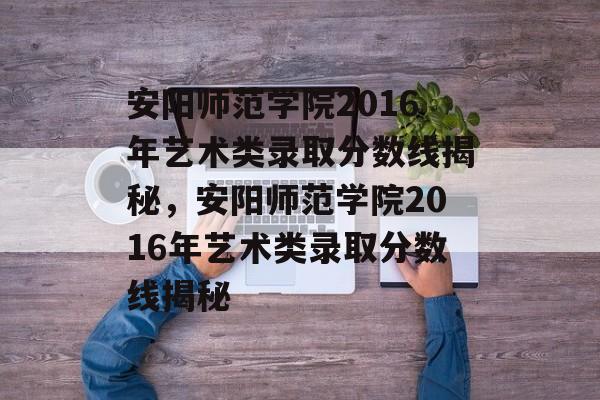 安阳师范学院2016年艺术类录取分数线揭秘,安阳师范学院2016年艺术类录取分数线揭秘 安阳师范学院2016年艺术类录取分数线揭秘,安阳师范学院2016年艺术类录取分数线揭秘