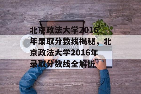 北京政法大学2016年录取分数线揭秘,北京政法大学2016年录取分数线全解析 北京政法大学2016年录取分数线揭秘,北京政法大学2016年录取分数线全解析