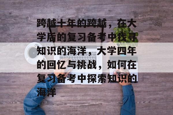 跨越十年的跨越，在大学后的复习备考中找寻知识的海洋，大学四年的回忆与挑战，如何在复习备考中探索知识的海洋