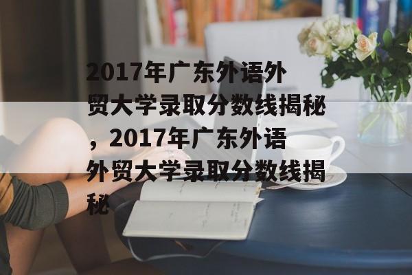 2017年广东外语外贸大学录取分数线揭秘,2017年广东外语外贸大学录取分数线揭秘 2017年广东外语外贸大学录取分数线揭秘,2017年广东外语外贸大学录取分数线揭秘