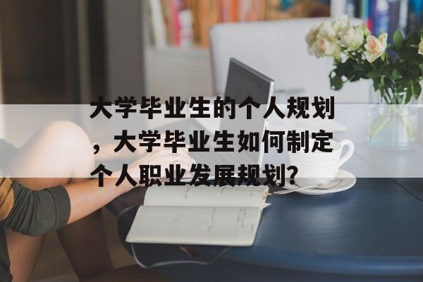 大学毕业生的个人规划，大学毕业生如何制定个人职业发展规划？