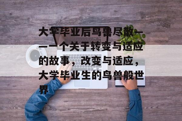 大学毕业后鸟兽尽散——一个关于转变与适应的故事,改变与适应,大学毕业生的鸟兽般世界 大学毕业后鸟兽尽散——一个关于转变与适应的故事,改变与适应,大学毕业生的鸟兽般世界