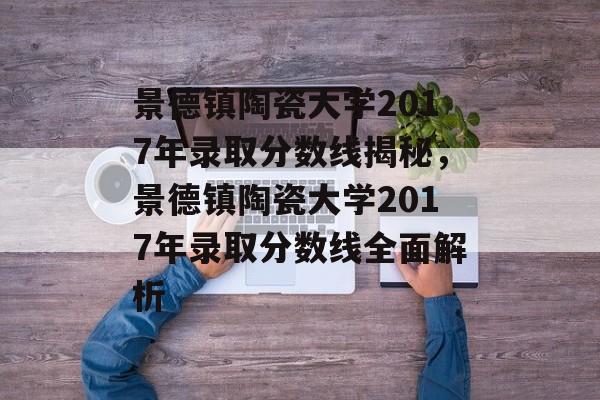 景德镇陶瓷大学2017年录取分数线揭秘，景德镇陶瓷大学2017年录取分数线全面解析