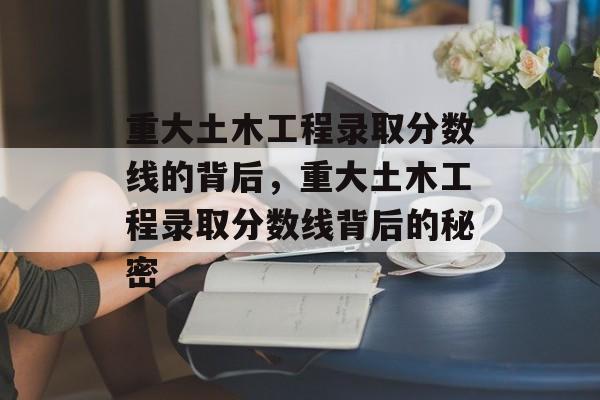 重大土木工程录取分数线的背后，重大土木工程录取分数线背后的秘密