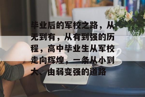 毕业后的军校之路,从无到有,从有到强的历程,高中毕业生从军校走向辉煌,一条从小到大、由弱变强的道路 毕业后的军校之路,从无到有,从有到强的历程,高中毕业生从军校走向辉煌,一条从小到大、由弱变强的道路
