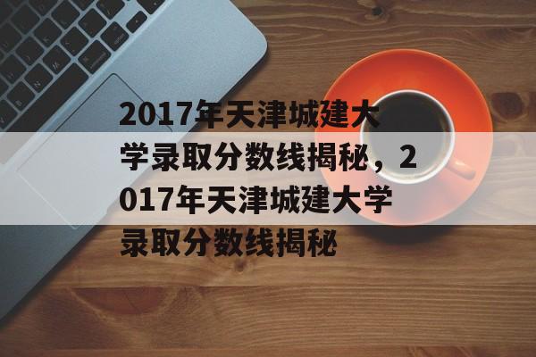 2017年天津城建大学录取分数线揭秘,2017年天津城建大学录取分数线揭秘 2017年天津城建大学录取分数线揭秘,2017年天津城建大学录取分数线揭秘