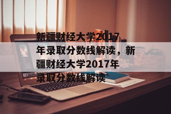 新疆财经大学2017年录取分数线解读，新疆财经大学2017年录取分数线解读