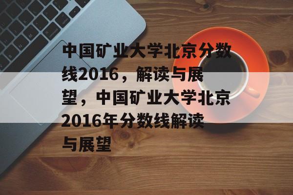 中国矿业大学北京分数线2016，解读与展望，中国矿业大学北京2016年分数线解读与展望