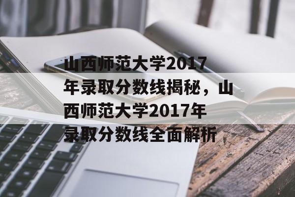 山西师范大学2017年录取分数线揭秘，山西师范大学2017年录取分数线全面解析