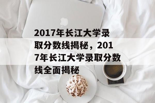 2017年长江大学录取分数线揭秘,2017年长江大学录取分数线全面揭秘 2017年长江大学录取分数线揭秘,2017年长江大学录取分数线全面揭秘