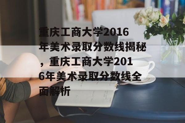 重庆工商大学2016年美术录取分数线揭秘,重庆工商大学2016年美术录取分数线全面解析 重庆工商大学2016年美术录取分数线揭秘,重庆工商大学2016年美术录取分数线全面解析