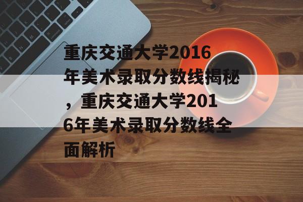 重庆交通大学2016年美术录取分数线揭秘，重庆交通大学2016年美术录取分数线全面解析