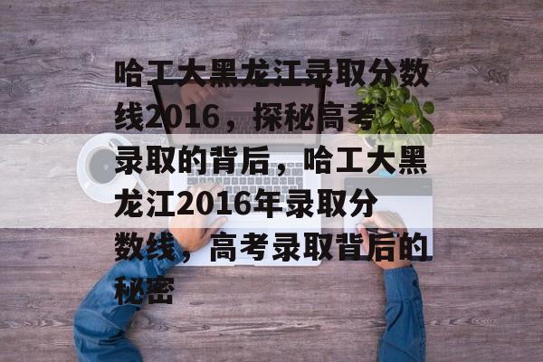 哈工大黑龙江录取分数线2016，探秘高考录取的背后，哈工大黑龙江2016年录取分数线，高考录取背后的秘密
