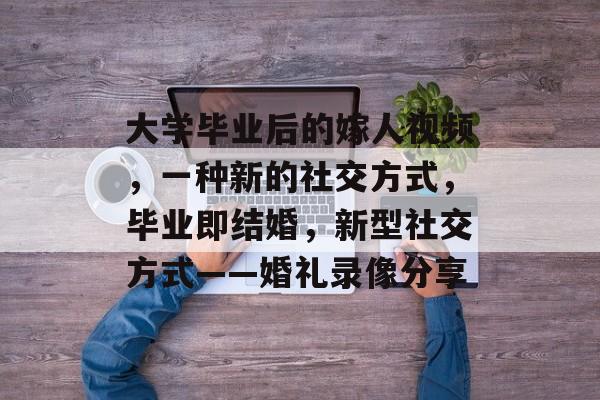 大学毕业后的嫁人视频,一种新的社交方式,毕业即结婚,新型社交方式——婚礼录像分享 大学毕业后的嫁人视频,一种新的社交方式,毕业即结婚,新型社交方式——婚礼录像分享