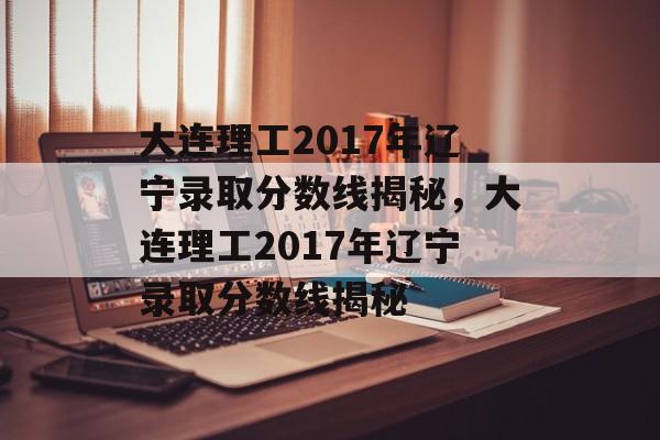 大连理工2017年辽宁录取分数线揭秘，大连理工2017年辽宁录取分数线揭秘
