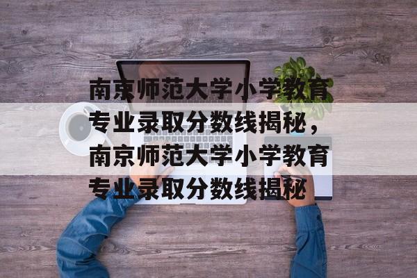 南京师范大学小学教育专业录取分数线揭秘,南京师范大学小学教育专业录取分数线揭秘 南京师范大学小学教育专业录取分数线揭秘,南京师范大学小学教育专业录取分数线揭秘