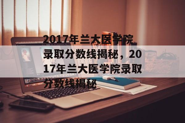 2017年兰大医学院录取分数线揭秘，2017年兰大医学院录取分数线揭秘