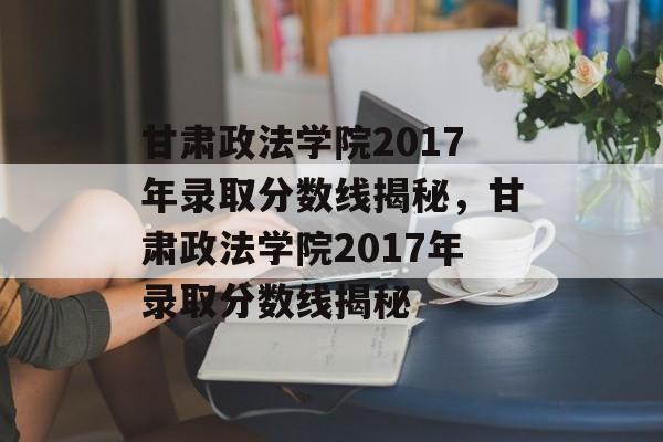 甘肃政法学院2017年录取分数线揭秘，甘肃政法学院2017年录取分数线揭秘