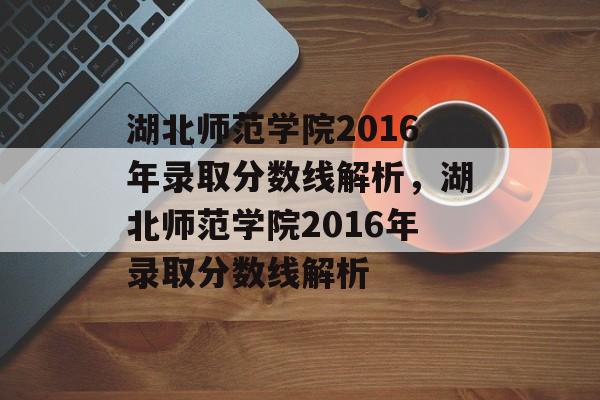 湖北师范学院2016年录取分数线解析,湖北师范学院2016年录取分数线解析 湖北师范学院2016年录取分数线解析,湖北师范学院2016年录取分数线解析