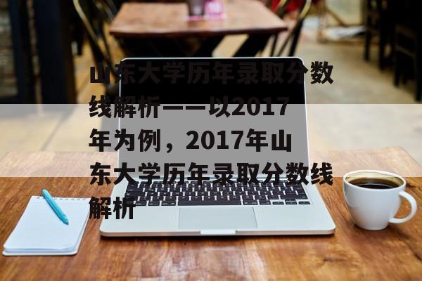 山东大学历年录取分数线解析——以2017年为例，2017年山东大学历年录取分数线解析