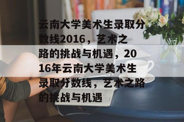 云南大学美术生录取分数线2016,艺术之路的挑战与机遇,2016年云南大学美术生录取分数线,艺术之路的挑战与机遇 云南大学美术生录取分数线2016,艺术之路的挑战与机遇,2016年云南大学美术生录取分数线,艺术之路的挑战与机遇