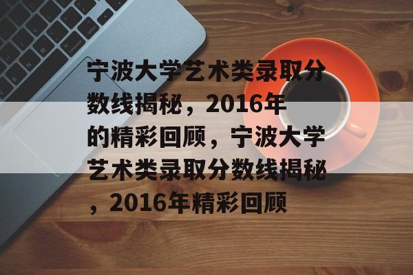 宁波大学艺术类录取分数线揭秘，2016年的精彩回顾，宁波大学艺术类录取分数线揭秘，2016年精彩回顾