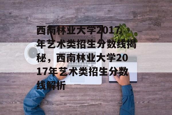 西南林业大学2017年艺术类招生分数线揭秘,西南林业大学2017年艺术类招生分数线解析 西南林业大学2017年艺术类招生分数线揭秘,西南林业大学2017年艺术类招生分数线解析