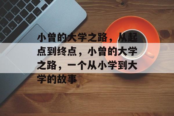 小曾的大学之路,从起点到终点,小曾的大学之路,一个从小学到大学的故事 小曾的大学之路,从起点到终点,小曾的大学之路,一个从小学到大学的故事