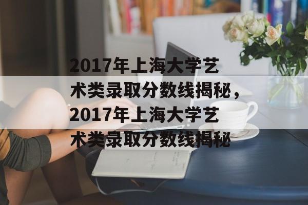 2017年上海大学艺术类录取分数线揭秘，2017年上海大学艺术类录取分数线揭秘