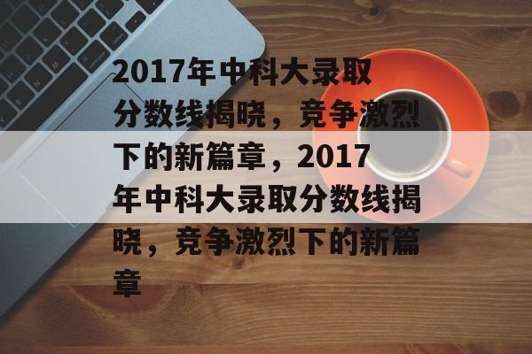 2017年中科大录取分数线揭晓,竞争激烈下的新篇章,2017年中科大录取分数线揭晓,竞争激烈下的新篇章 2017年中科大录取分数线揭晓,竞争激烈下的新篇章,2017年中科大录取分数线揭晓,竞争激烈下的新篇章