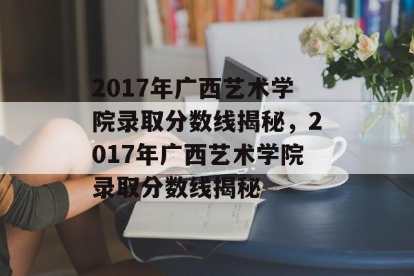 2017年广西艺术学院录取分数线揭秘,2017年广西艺术学院录取分数线揭秘 2017年广西艺术学院录取分数线揭秘,2017年广西艺术学院录取分数线揭秘