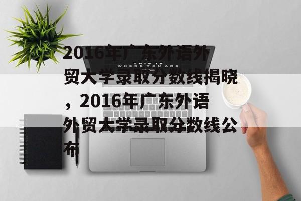 2016年广东外语外贸大学录取分数线揭晓,2016年广东外语外贸大学录取分数线公布 2016年广东外语外贸大学录取分数线揭晓,2016年广东外语外贸大学录取分数线公布