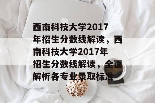 西南科技大学2017年招生分数线解读,西南科技大学2017年招生分数线解读,全面解析各专业录取标准 西南科技大学2017年招生分数线解读,西南科技大学2017年招生分数线解读,全面解析各专业录取标准