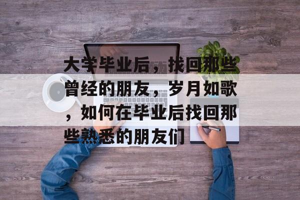 大学毕业后,找回那些曾经的朋友,岁月如歌,如何在毕业后找回那些熟悉的朋友们 大学毕业后,找回那些曾经的朋友,岁月如歌,如何在毕业后找回那些熟悉的朋友们