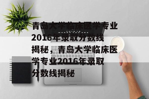 青岛大学临床医学专业2016年录取分数线揭秘，青岛大学临床医学专业2016年录取分数线揭秘