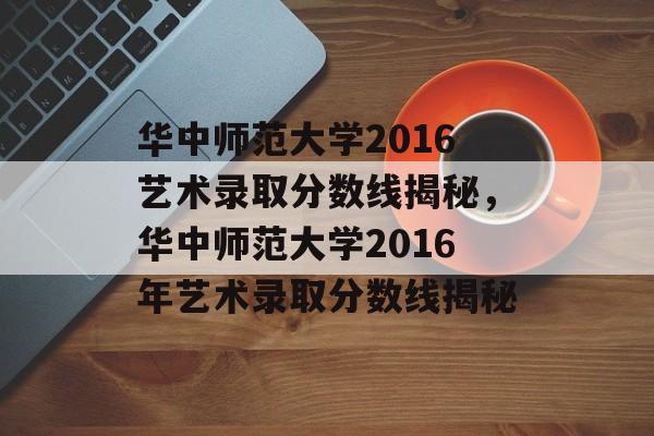 华中师范大学2016艺术录取分数线揭秘,华中师范大学2016年艺术录取分数线揭秘 华中师范大学2016艺术录取分数线揭秘,华中师范大学2016年艺术录取分数线揭秘