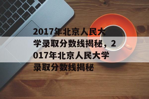 2017年北京人民大学录取分数线揭秘，2017年北京人民大学录取分数线揭秘