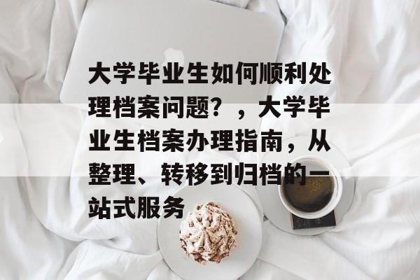 大学毕业生如何顺利处理档案问题?,大学毕业生档案办理指南,从整理、转移到归档的一站式服务 大学毕业生如何顺利处理档案问题?,大学毕业生档案办理指南,从整理、转移到归档的一站式服务