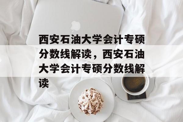 西安石油大学会计专硕分数线解读,西安石油大学会计专硕分数线解读 西安石油大学会计专硕分数线解读,西安石油大学会计专硕分数线解读