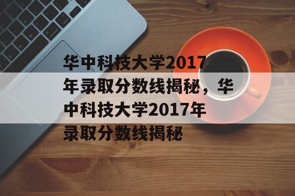 华中科技大学2017年录取分数线揭秘，华中科技大学2017年录取分数线揭秘