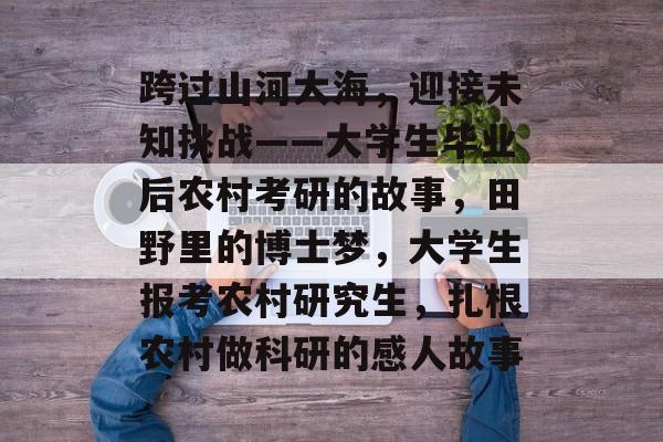 跨过山河大海,迎接未知挑战——大学生毕业后农村考研的故事,田野里的博士梦,大学生报考农村研究生,扎根农村做科研的感人故事 跨过山河大海,迎接未知挑战——大学生毕业后农村考研的故事,田野里的博士梦,大学生报考农村研究生,扎根农村做科研的感人故事