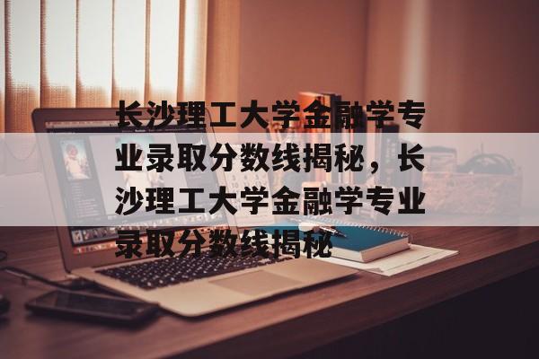 长沙理工大学金融学专业录取分数线揭秘，长沙理工大学金融学专业录取分数线揭秘
