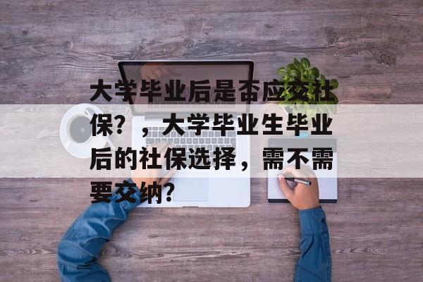 大学毕业后是否应交社保？，大学毕业生毕业后的社保选择，需不需要交纳？