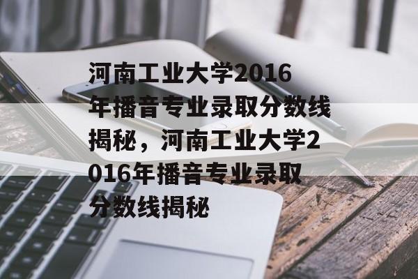 河南工业大学2016年播音专业录取分数线揭秘,河南工业大学2016年播音专业录取分数线揭秘 河南工业大学2016年播音专业录取分数线揭秘,河南工业大学2016年播音专业录取分数线揭秘