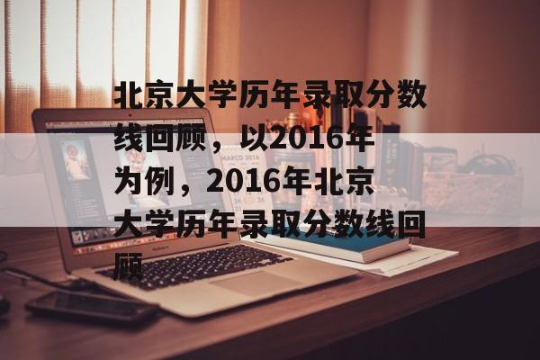 北京大学历年录取分数线回顾,以2016年为例,2016年北京大学历年录取分数线回顾 北京大学历年录取分数线回顾,以2016年为例,2016年北京大学历年录取分数线回顾